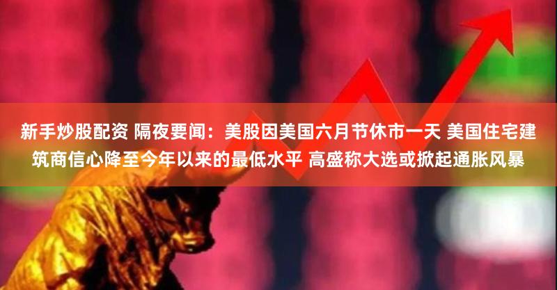 新手炒股配资 隔夜要闻：美股因美国六月节休市一天 美国住宅建筑商信心降至今年以来的最低水平 高盛称大选或掀起通胀风暴