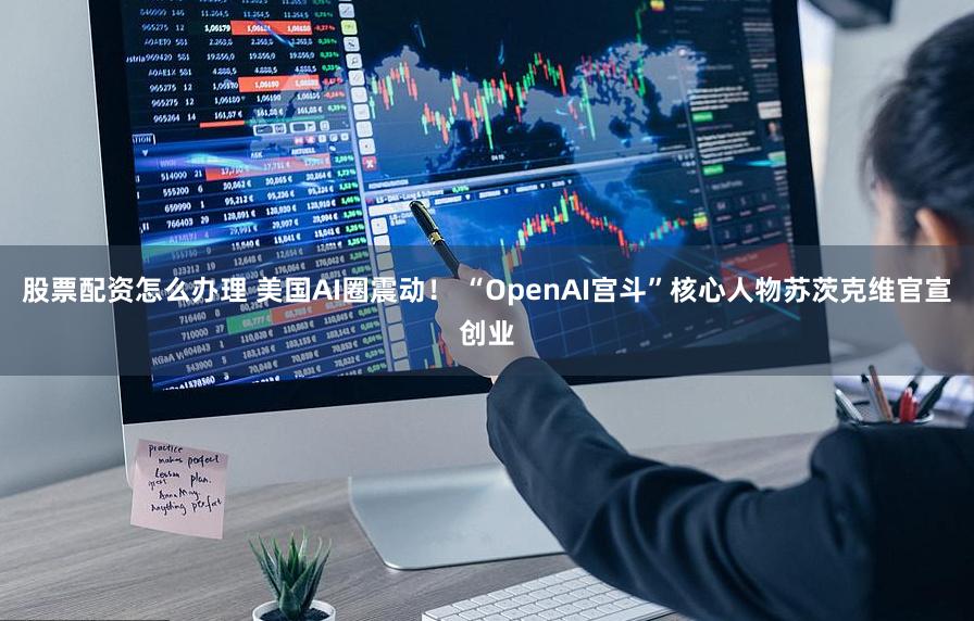 股票配资怎么办理 美国AI圈震动！ “OpenAI宫斗”核心人物苏茨克维官宣创业