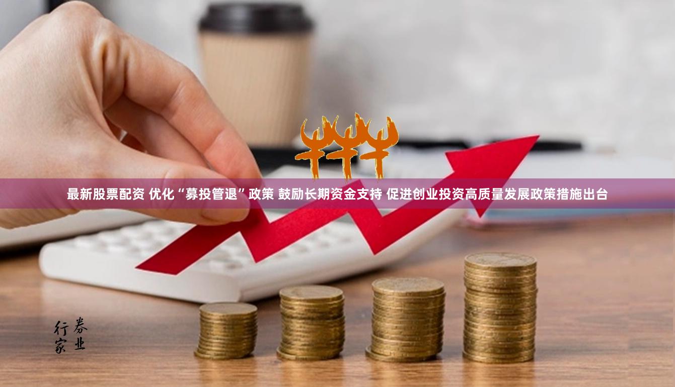 最新股票配资 优化“募投管退”政策 鼓励长期资金支持 促进创业投资高质量发展政策措施出台