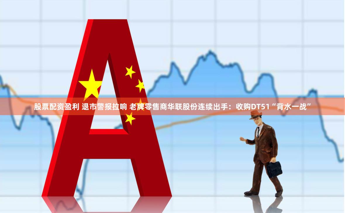 股票配资盈利 退市警报拉响 老牌零售商华联股份连续出手：收购DT51“背水一战”