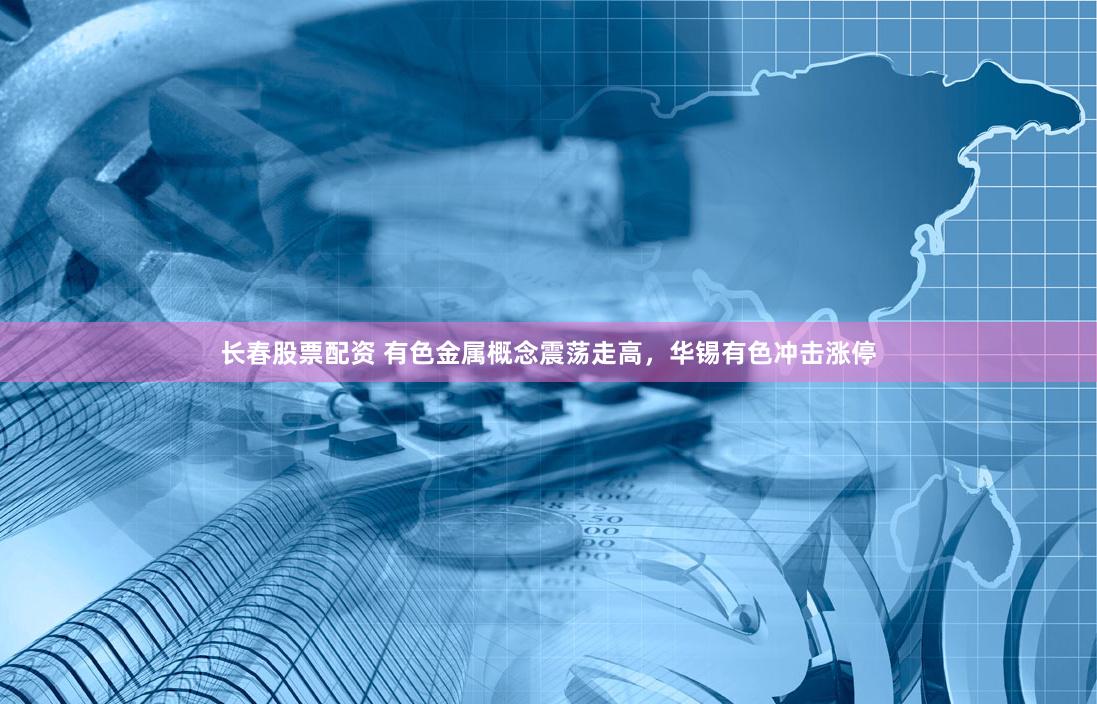 长春股票配资 有色金属概念震荡走高，华锡有色冲击涨停
