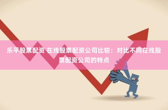 乐平股票配资 在线股票配资公司比较：对比不同在线股票配资公司的特点