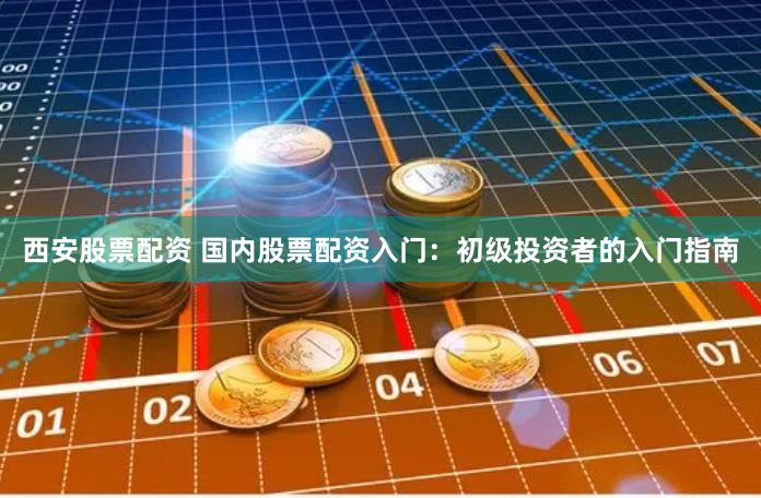 西安股票配资 国内股票配资入门：初级投资者的入门指南