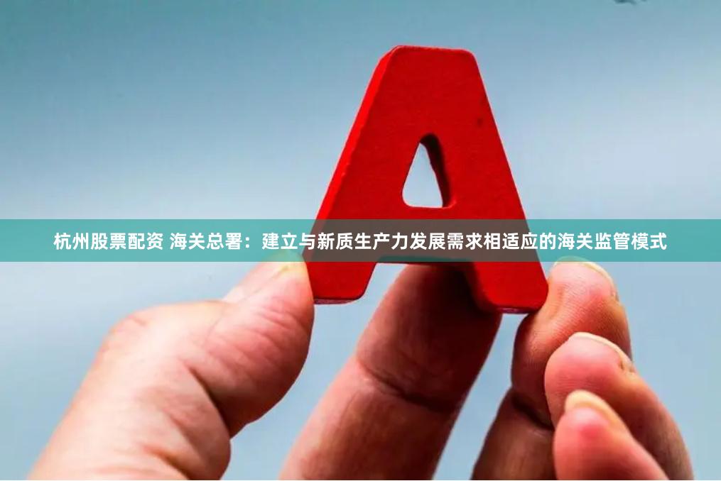 杭州股票配资 海关总署：建立与新质生产力发展需求相适应的海关监管模式