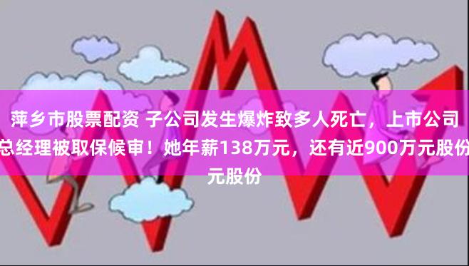 萍乡市股票配资 子公司发生爆炸致多人死亡，上市公司总经理被取保候审！她年薪138万元，还有近900万元股份