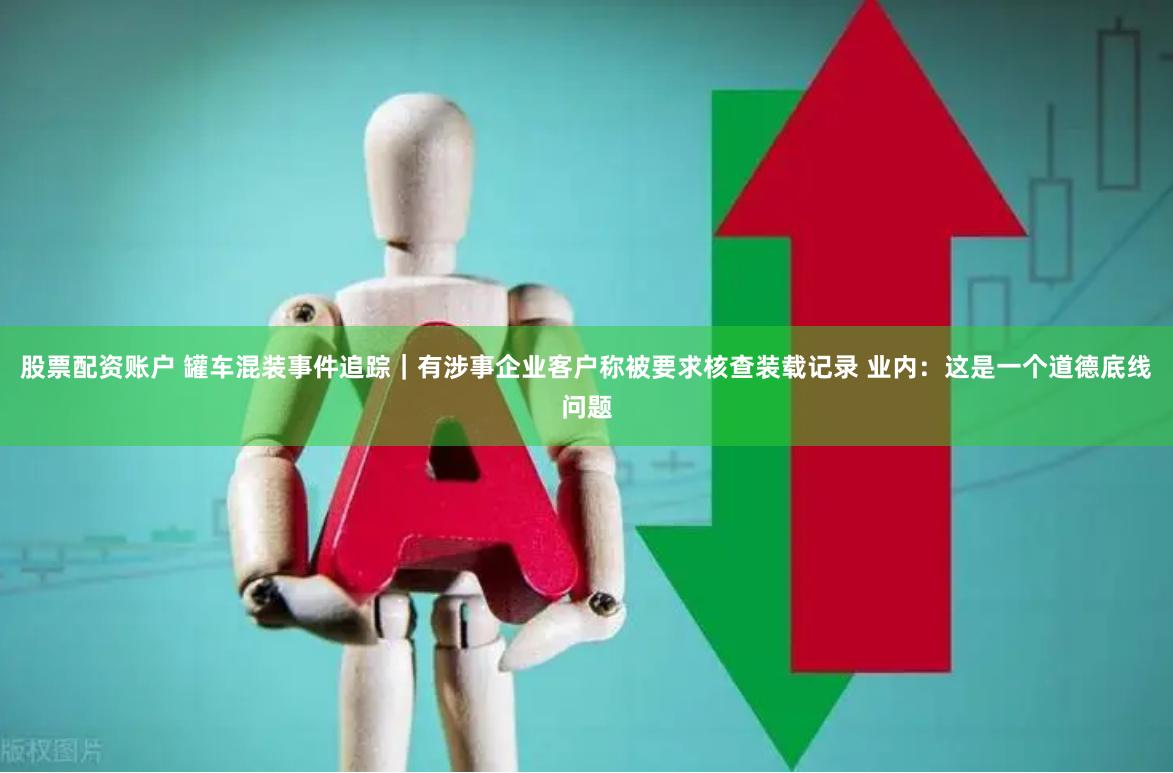 股票配资账户 罐车混装事件追踪｜有涉事企业客户称被要求核查装载记录 业内：这是一个道德底线问题