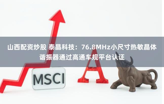 山西配资炒股 泰晶科技：76.8MHz小尺寸热敏晶体谐振器通过高通车规平台认证