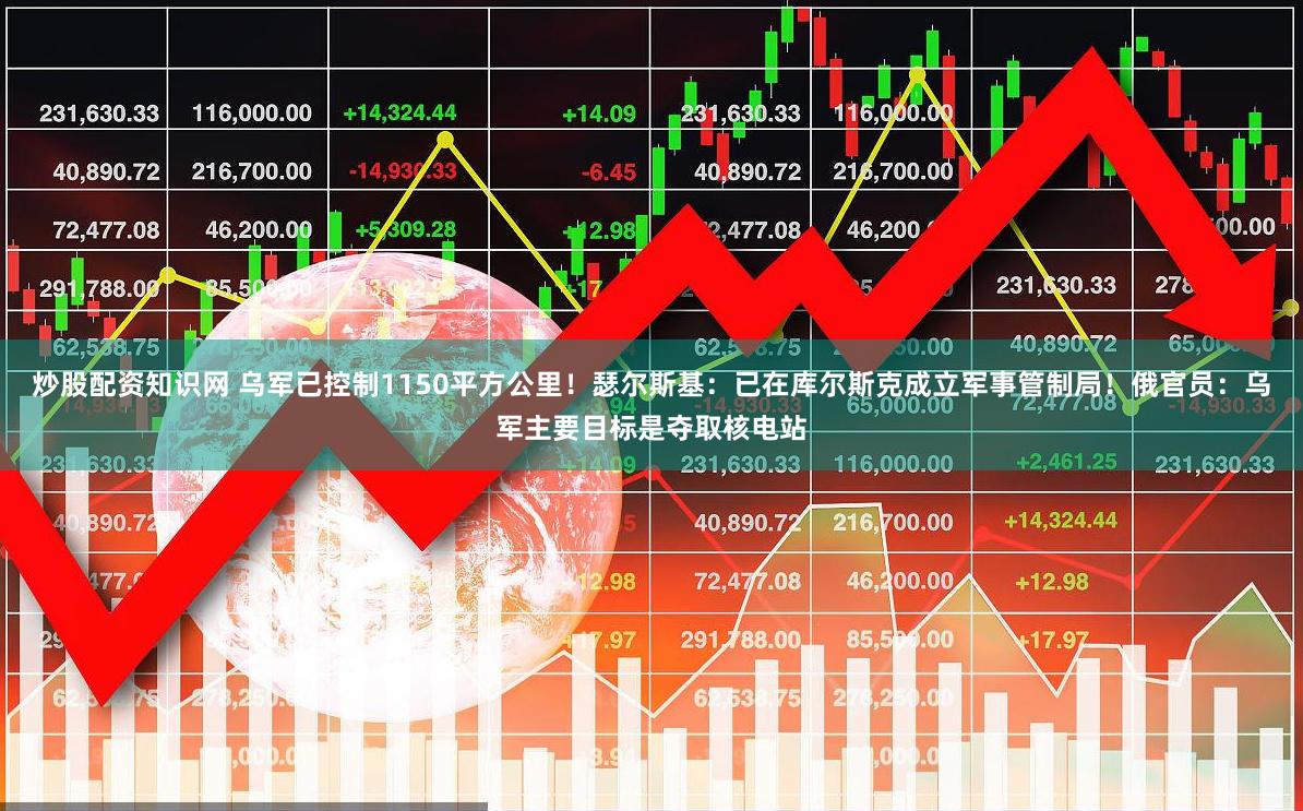 炒股配资知识网 乌军已控制1150平方公里！瑟尔斯基：已在库尔斯克成立军事管制局！俄官员：乌军主要目标是夺取核电站