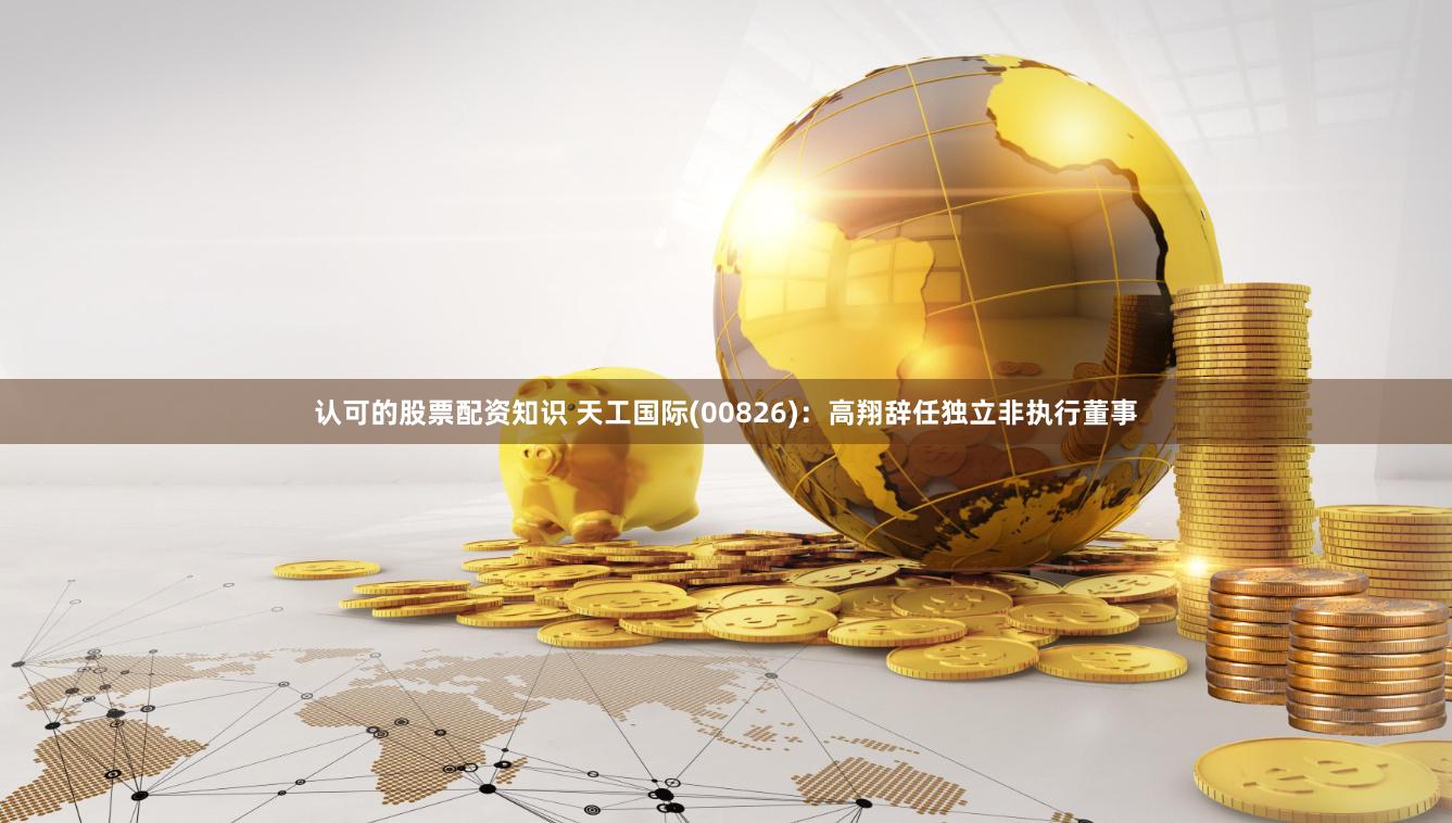 认可的股票配资知识 天工国际(00826)：高翔辞任独立非执行董事
