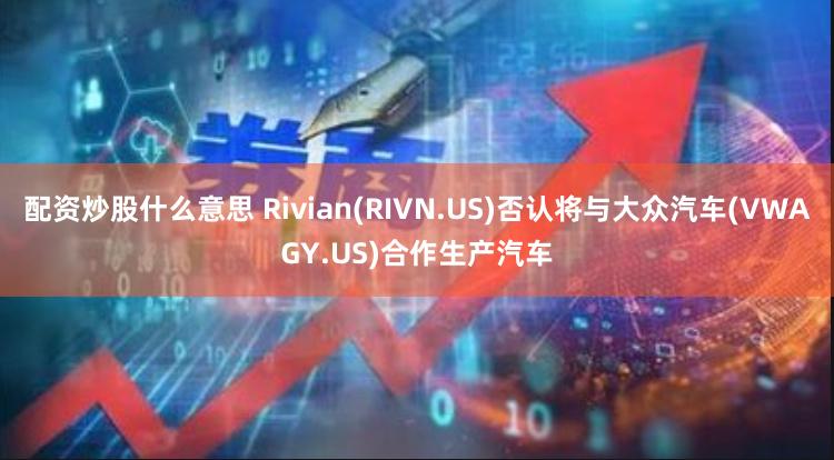 配资炒股什么意思 Rivian(RIVN.US)否认将与大众汽车(VWAGY.US)合作生产汽车
