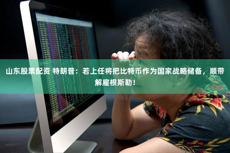 山东股票配资 特朗普：若上任将把比特币作为国家战略储备，顺带解雇根斯勒！