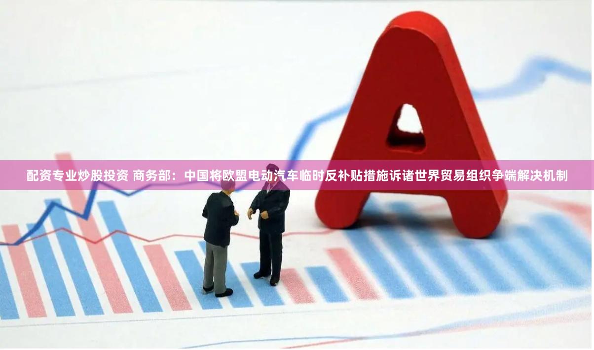配资专业炒股投资 商务部：中国将欧盟电动汽车临时反补贴措施诉诸世界贸易组织争端解决机制