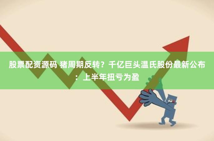 股票配资源码 猪周期反转？千亿巨头温氏股份最新公布：上半年扭亏为盈