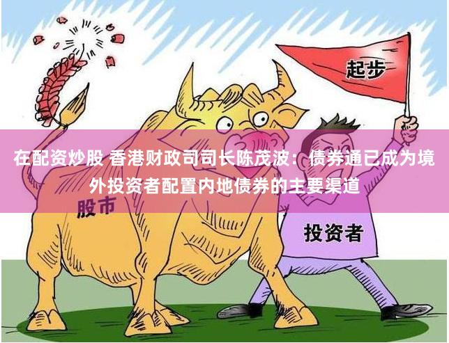 在配资炒股 香港财政司司长陈茂波：债券通已成为境外投资者配置内地债券的主要渠道