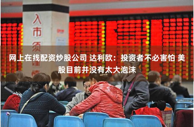 网上在线配资炒股公司 达利欧：投资者不必害怕 美股目前并没有太大泡沫
