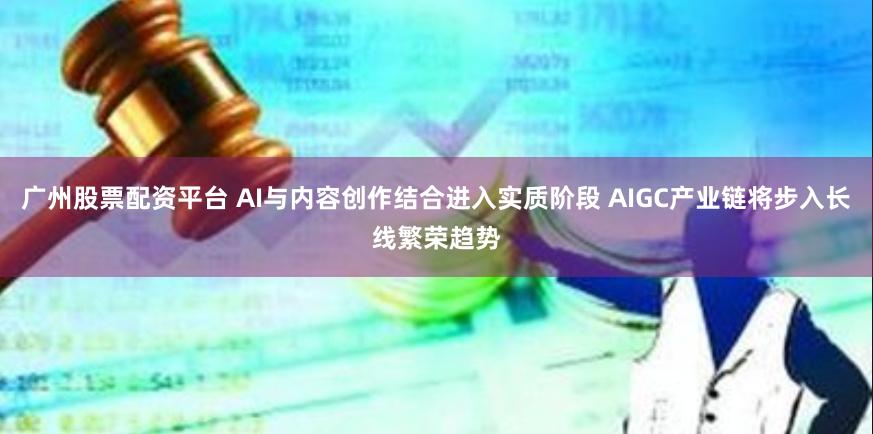 广州股票配资平台 AI与内容创作结合进入实质阶段 AIGC产业链将步入长线繁荣趋势