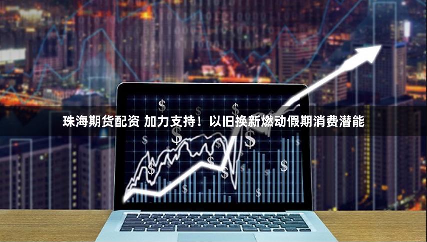 珠海期货配资 加力支持！以旧换新燃动假期消费潜能
