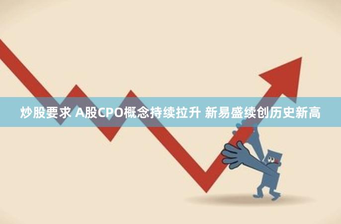 炒股要求 A股CPO概念持续拉升 新易盛续创历史新高