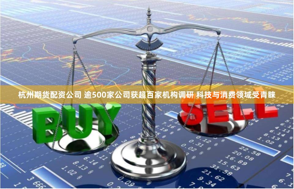 杭州期货配资公司 逾500家公司获超百家机构调研 科技与消费领域受青睐