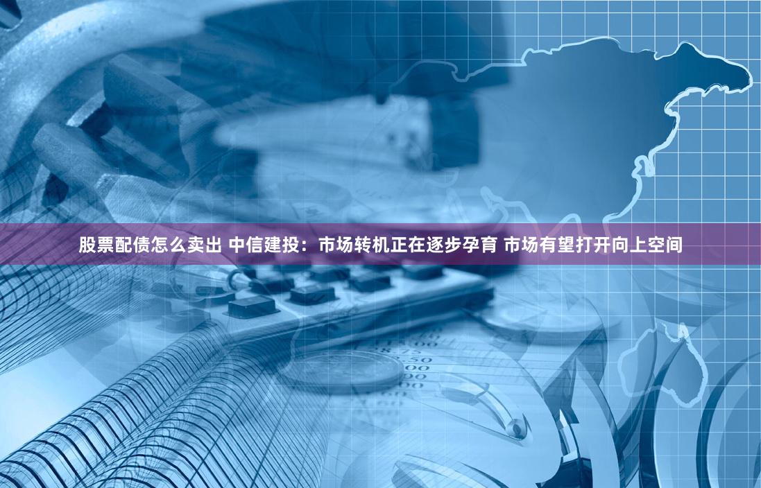 股票配债怎么卖出 中信建投：市场转机正在逐步孕育 市场有望打开向上空间
