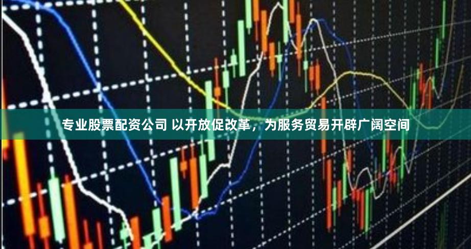 专业股票配资公司 以开放促改革，为服务贸易开辟广阔空间
