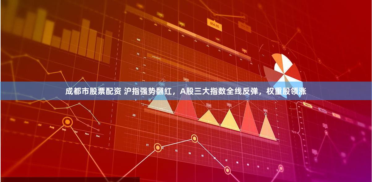 成都市股票配资 沪指强势翻红，A股三大指数全线反弹，权重股领涨