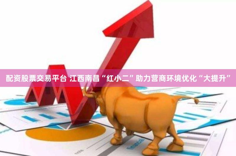 配资股票交易平台 江西南昌“红小二”助力营商环境优化“大提升”