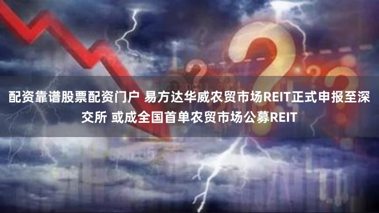 配资靠谱股票配资门户 易方达华威农贸市场REIT正式申报至深交所 或成全国首单农贸市场公募REIT