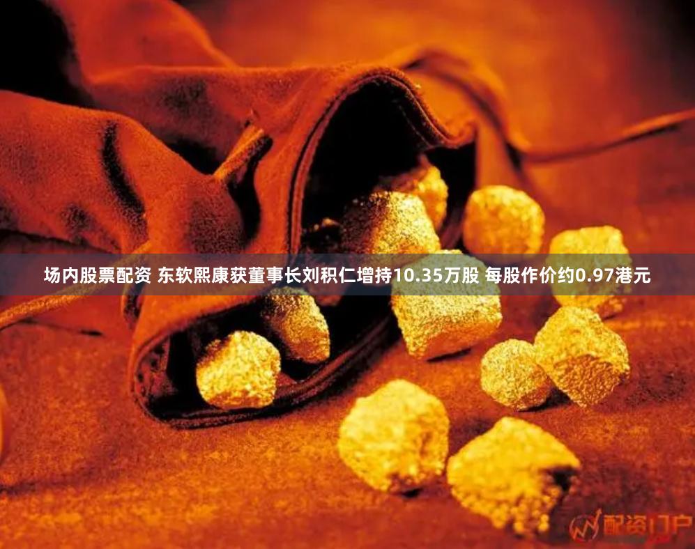 场内股票配资 东软熙康获董事长刘积仁增持10.35万股 每股作价约0.97港元