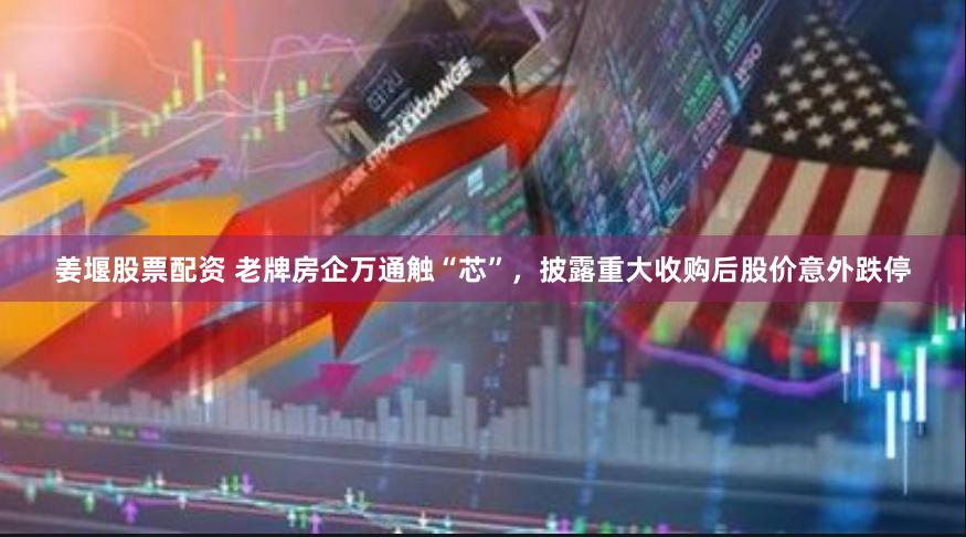 姜堰股票配资 老牌房企万通触“芯”，披露重大收购后股价意外跌停