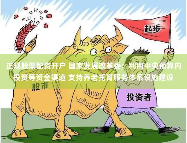 正规股票配资开户 国家发展改革委：利用中央预算内投资等资金渠道 支持养老托育服务体系设施建设