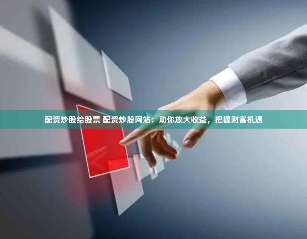 配资炒股给股票 配资炒股网站：助你放大收益，把握财富机遇