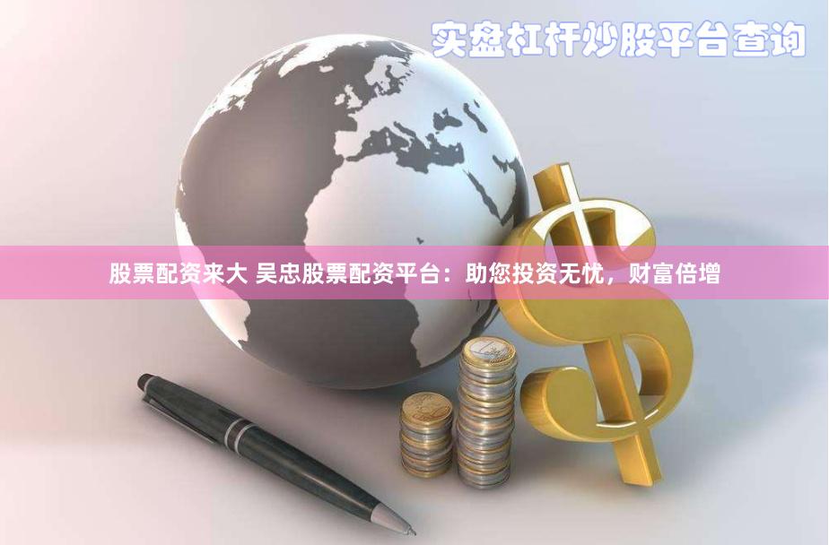 股票配资来大 吴忠股票配资平台：助您投资无忧，财富倍增