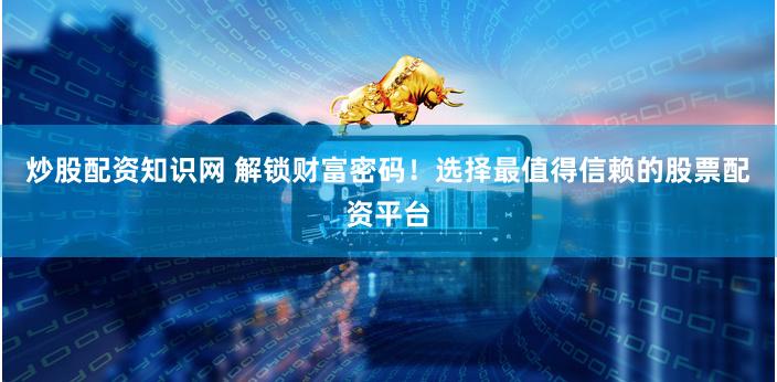 炒股配资知识网 解锁财富密码！选择最值得信赖的股票配资平台