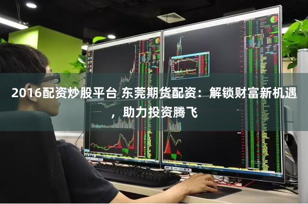 2016配资炒股平台 东莞期货配资：解锁财富新机遇，助力投资腾飞