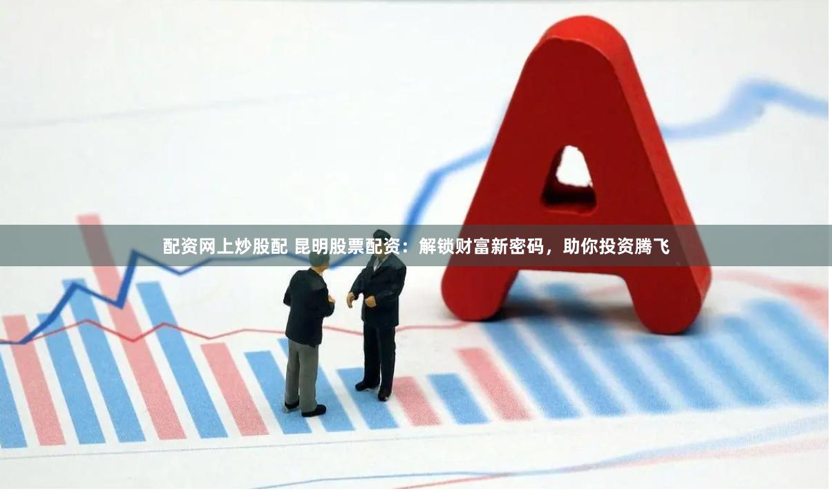 配资网上炒股配 昆明股票配资：解锁财富新密码，助你投资腾飞