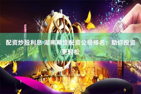 配资炒股利息 湖南期货配资公司排名：助你投资更轻松