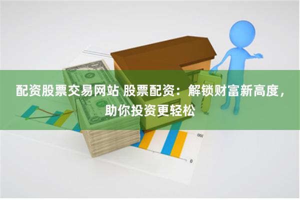 配资股票交易网站 股票配资：解锁财富新高度，助你投资更轻松
