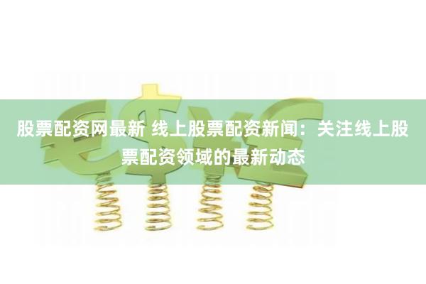 股票配资网最新 线上股票配资新闻：关注线上股票配资领域的最新动态