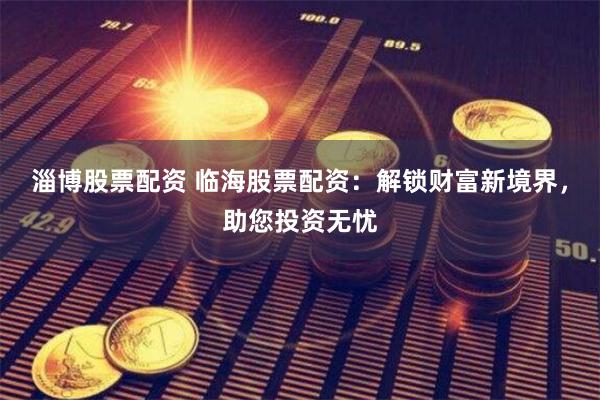 淄博股票配资 临海股票配资:解锁财富新境界,助您投资无忧