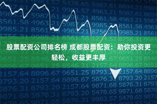 股票配资公司排名榜 成都股票配资：助你投资更轻松，收益更丰厚